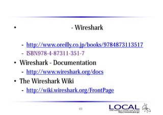 参考資料
• 実践パケット解析 - Wiresharkを使ったトラブ
  ルシューティング
  - http://www.oreilly.co.jp/books/9784873113517
  - ISBN978-4-87311-351-7
• Wireshark - Documentation
  - http://www.wireshark.org/docs
• The Wireshark Wiki
  - http://wiki.wireshark.org/FrontPage


                        49
 