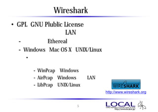 Wireshark とは
• GPL（GNU Plublic License）で配布されている
  オープンソースのLANアナライザ
  - 旧名称 ： Ethereal
  - Windows、Mac OS X、UNIX/Linux で動作
    • パケットキャプチャをするためには、パケットキャプチャ
      ドライバが必要
       - WinPcap ： Windows用 （インストーラーに同梱）
       - AirPcap ： Windows 無線LAN用
                               LAN
       - LibPcap ： UNIX/Linux用
                              http://www.wireshark.org


                     5
 