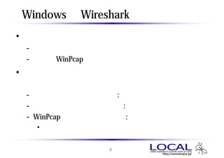 Windows版 Wiresharkのインストール
• 最新版を使用すること
 - セキュリティパッチが含まれる
 - 同梱のWinPcapを使用したほうが無難
• インストール時の選択は通常デフォルトで問題
  ない
 - ファイルタイプの関連付け : 有効
 - インストールするモジュール : すべて
 - WinPcapドライバの自動起動 : 有効
  • 気になる人は次ページ以降の解説参照


                6
 