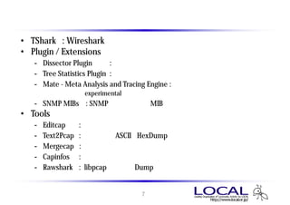 インストールモジュールの選択
• TShark : Wireshark のコマンドライン版
• Plugin / Extensions
   - Dissector Plugin       : バイナリ解析用プラグイン
   - Tree Statistics Plugin : 詳細ツリー表示用プラグイン
   - Mate - Meta Analysis and Tracing Engine : メタ分析、トレースエンジン
        （現時点ではexperimental 版 ・・・ 以前のバージョンではチェックが外れていた）
   - SNMP MIBs : SNMPで使用されるMIB情報
• Tools
   -   Editcap     : キャプチャファイルの分割、フォーマット変換
   -   Text2Pcap   : パケットのASCIIとHexDumpからキャプチャファイルを生成
   -   Mergecap    : キャプチャファイルのマージ
   -   Capinfos    : キャプチャファイルに関する情報を出力
   -   Rawshark    : libpcapデータのDump、解析


                              7
 