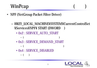 WinPcap ドライバの自動起動 (補足)
• NPF (NetGroup Packet Filter Driver) サービスのレジス
  トリ値で制御可能
   - HKEY_LOCAL_MACHINE¥SYSTEM¥CurrentControlSet
     ¥Services¥NPF¥ START (DWORD値)
      • 0x2 : SERVICE_AUTO_START
       - (前ページ、チェック時のデフォルト)
     • 0x3 : SERVICE_DEMAND_START
       - (前ページ、チェックなし時のデフォルト)
     • 0x4 : SERVICE_DISABLED
       - (無効)


                        9
 