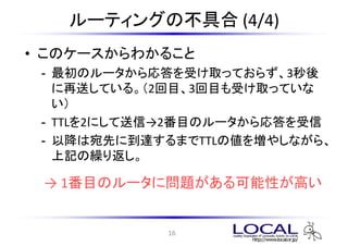 ルーティングの不具合 (4/4)
• このケースからわかること
 - 最初のルータから応答を受け取っておらず、3秒後
   に再送している。（2回目、3回目も受け取っていな
   い）
 - TTLを2にして送信→2番目のルータから応答を受信
 - 以降は宛先に到達するまでTTLの値を増やしながら、
   上記の繰り返し。

 → 1番目のルータに問題がある可能性が高い


            16
 