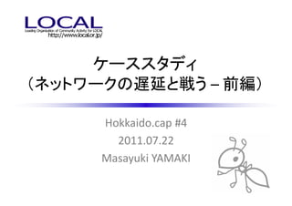 ケーススタディ
（ネットワークの遅延と戦う – 前編）

      Hokkaido.cap #4
        2011.07.22
      Masayuki YAMAKI
 