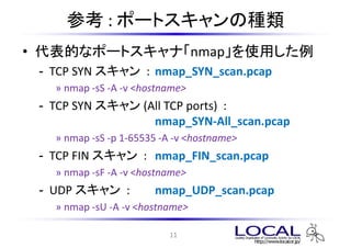 ο : ݩ`ȥηN
? Ĥʥݩ`ȥʡnmapʹä
 - TCP SYN  : nmap_SYN_scan.pcap
   ? nmap -sS -A -v <hostname>
 - TCP SYN  (All TCP ports) :
                  nmap_SYN-All_scan.pcap
   ? nmap -sS -p 1-65535 -A -v <hostname>
 - TCP FIN  : nmap_FIN_scan.pcap
   ? nmap -sF -A -v <hostname>
 - UDP  :          nmap_UDP_scan.pcap
   ? nmap -sU -A -v <hostname>

                          11
 