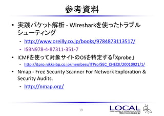 οY
? gѥåȽ - Wiresharkʹäȥ֥
  `ƥ
   - http://www.oreilly.co.jp/books/9784873113517/
   - ISBN978-4-87311-351-7
? ICMPʹäƌ󥵥ȤOSض롸Xprobe
   - http://itpro.nikkeibp.co.jp/members/ITPro/SEC_CHECK/20010921/1/
? Nmap - Free Security Scanner For Network Exploration &
  Security Audits.
   - http://nmap.org/



                                 19
 