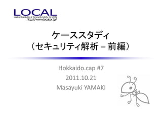 ケーススタディ
（セキュリティ解析 – 前編）

   Hokkaido.cap #7
     2011.10.21
   Masayuki YAMAKI
 