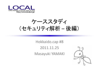 ケーススタディ
（セキュリティ解析 – 後編）

   Hokkaido.cap #8
     2011.11.25
   Masayuki YAMAKI
 