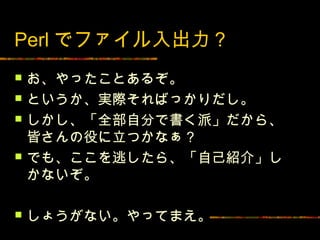 Perl でファイル入出力？
   お、やったことあるぞ。
   というか、実際そればっかりだし。
   しかし、「全部自分で書く派」だから、
    皆さんの役に立つかなぁ？
   でも、ここを逃したら、「自己紹介」し
    かないぞ。

   しょうがない。やってまえ。
 