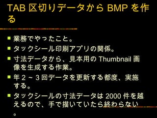 TAB 区切りデータから BMP を作
る
   業務でやったこと。
   タックシール印刷アプリの関係。
   寸法データから、見本用の Thumbnail 画
    像を生成する作業。
   年２～３回データを更新する都度、実施
    する。
   タックシールの寸法データは 2000 件を越
    えるので、手で描いていたら終わらない
    。
 