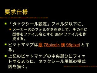 要求仕様
   「タックシール設定」フォルダ以下に、
       メーカー名のフォルダを作成して、その中に
        型番をファイル名とする BMP ファイルを作
        成する。
   ビットマップは縦 78pixel× 横 98pixel とす
    る。
   上記のビットマップの中央部分にフィッ
    トするように、タックシール用紙の模式
    図を描く。
 