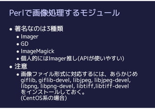 Perlで画像処理するモジュール
 著名なのは3種類
 Imager
 GD
 ImageMagick
 個人的にはImager推し(APIが使いやすい)
 注意
 画像ファイル形式に対応するには、あらかじめ
giflib, giflib-devel, libjpeg, libjpeg-devel,
libpng, libpng-devel, libtiff,libtiff-devel
をインストールしておく。
(CentOS系の場合)
 