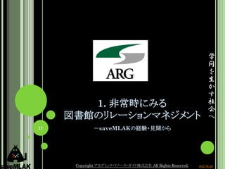 学
                                                                問
                                                                を
                                                                生
                                                                か
                                                                す
        1. 非常時にみる                                               社
                                                                会
     図書館のリレーションマネジメント                                           へ
11           －saveMLAKの経験・見聞から




      Copyright アカデミック・リソース・ガイド株式会社 All Rights Reserved.   arg.ne.jp
 