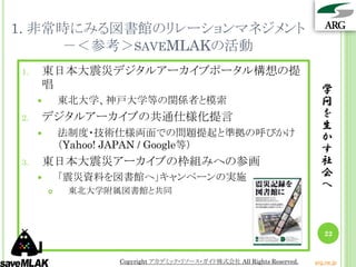 1. 非常時にみる図書館のリレーションマネジメント
     －＜参考＞SAVEMLAKの活動
1.   東日本大震災デジタルアーカイブポータル構想の提
     唱                                                                    学
            東北大学、神戸大学等の関係者と模索                                            問
2.   デジタルアーカイブの共通仕様化提言                                                    を
                                                                          生
            法制度・技術仕様両面での問題提起と準拠の呼びかけ                                     か
             （Yahoo! JAPAN / Google等）                                     す
3.   東日本大震災アーカイブの枠組みへの参画                                                  社
            「震災資料を図書館へ」キャンペーンの実施                                         会
             東北大学附属図書館と共同
                                                                          へ



                                                                           22


                   Copyright アカデミック・リソース・ガイド株式会社 All Rights Reserved.   arg.ne.jp
 