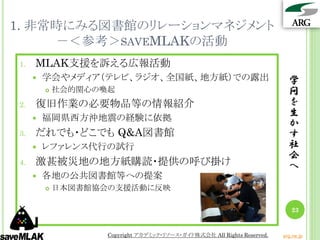 1. 非常時にみる図書館のリレーションマネジメント
     －＜参考＞SAVEMLAKの活動
1.   MLAK支援を訴える広報活動
        学会やメディア（テレビ、ラジオ、全国紙、地方紙）での露出                                      学
            社会的関心の喚起                                                      問
2.   復旧作業の必要物品等の情報紹介                                                       を
        福岡県西方沖地震の経験に依拠
                                                                           生
                                                                           か
3.   だれでも・どこでも Q&A図書館                                                      す
        レファレンス代行の試行                                                       社
                                                                           会
4.   激甚被災地の地方紙購読・提供の呼び掛け                                                   へ
        各地の公共図書館等への提案
            日本図書館協会の支援活動に反映

                                                                            23


                    Copyright アカデミック・リソース・ガイド株式会社 All Rights Reserved.   arg.ne.jp
 