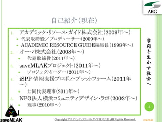 自己紹介（現在）
1.       アカデミック・リソース・ガイド株式会社（2009年～）
        代表取締役／プロデューサー（2009年～）                                            学
        ACADEMIC RESOURCE GUIDE編集長（1998年～）                               問
2.       オーマ株式会社（2008年～）                                                  を
          代表取締役（2011年～）                                                  生
                                                                          か
3.       saveMLAKプロジェクト（2011年～）                                           す
          プロジェクトリーダー（2011年～）                                             社
4.       iSPP 情報支援プロボノ・プラットフォーム（2011年                                     会
         ～）                                                               へ
          共同代表理事（2011年～）
5.       NPO法人横浜コミュニティデザイン・ラボ（2002年～）
          理事（2010年～）                                                       3


                   Copyright アカデミック・リソース・ガイド株式会社 All Rights Reserved.   arg.ne.jp
 