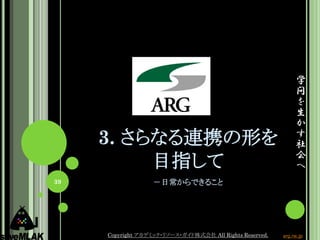学
                                                               問
                                                               を
                                                               生
                                                               か
     3. さらなる連携の形を                                              す
                                                               社
                                                               会
          目指して                                                 へ
39                 －日常からできること




     Copyright アカデミック・リソース・ガイド株式会社 All Rights Reserved.   arg.ne.jp
 