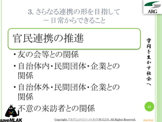 3. さらなる連携の形を目指して
      －日常からできること

官民連携の推進                                                      学
                                                             問
                                                             を
•友の会等との関係                                                    生
                                                             か
•自治体内・民間団体・企業との                                              す
                                                             社
 関係                                                          会
                                                             へ
•自治体外・民間団体・企業との
 関係
•不意の来訪者との関係                                                   41


      Copyright アカデミック・リソース・ガイド株式会社 All Rights Reserved.   arg.ne.jp
 