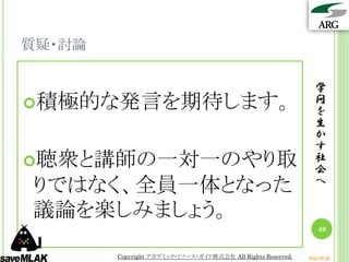 質疑・討論

                                                               学
積極的な発言を期待します。                                                 問
                                                               を
                                                               生
                                                               か
                                                               す
聴衆と講師の一対一のやり取                                                 社
                                                               会
りではなく、全員一体となった                                                 へ

議論を楽しみましょう。
                                                                49


        Copyright アカデミック・リソース・ガイド株式会社 All Rights Reserved.   arg.ne.jp
 