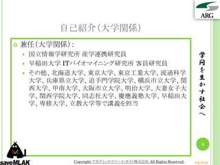 自己紹介（大学関係）
   兼任（大学関係）：
     国立情報学研究所 産学連携研究員                                             学
     早稲田大学 ITバイオマイニング研究所 客員研究員                                    問
     その他、北海道大学、東京大学、東京工業大学、流通科学
                                                                   を
      大学、兵庫県立大学、追手門学院大学、横浜市立大学、関                                   生
      西大学、甲南大学、大阪市立大学、明治大学、大妻女子大
                                                                   か
                                                                   す
      学、関西学院大学、同志社大学、慶應義塾大学、早稲田大
                                                                   社
      学、専修大学、立教大学等で講義を担当
                                                                   会
                                                                   へ



                                                                     5


            Copyright アカデミック・リソース・ガイド株式会社 All Rights Reserved.   arg.ne.jp
 
