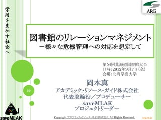 学
問
を
生
か
す
社    図書館のリレーションマネジメント
会        －様々な危機管理への対応を想定して
へ

                                        第54回北海道図書館大会
                                        日時：2012年9月7日（金）
                                        会場：北海学園大学

                              岡本真
    50     アカデミック・リソース・ガイド株式会社
             代表取締役／プロデューサー
                 saveMLAK
               プロジェクトリーダー
           Copyright アカデミック・リソース・ガイド株式会社 All Rights Reserved.   arg.ne.jp
 