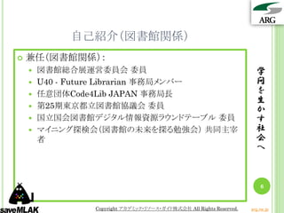 自己紹介（図書館関係）
   兼任（図書館関係）：
       図書館総合展運営委員会 委員                                                 学
       U40 - Future Librarian 事務局メンバー                                 問
       任意団体Code4Lib JAPAN 事務局長                                        を
                                                                       生
       第25期東京都立図書館協議会 委員                                              か
       国立国会図書館デジタル情報資源ラウンドテーブル 委員                                     す
       マイニング探検会（図書館の未来を探る勉強会） 共同主宰                                    社
        者                                                              会
                                                                       へ



                                                                         6


                Copyright アカデミック・リソース・ガイド株式会社 All Rights Reserved.   arg.ne.jp
 