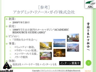 ［参考］
         アカデミック・リソース・ガイド株式会社
   創業：
        2009年9月30日
                                                                             学
   前史：                                                                      問
        1998年7月11日創刊のメールマガジン“ACADEMIC                                       を
         RESOURCE GUIDE (ARG)”
                                                                             生
   ビジョン：                                                                    か
        「学問を生かす社会へ」                                                         す
   事業：                                                                      社
    1.    コミュニティー創造、                                                         会
    2.    コラボレーション促進、                                                        へ
    3.    エンパワーメント支援、
    4.    ノウハウ提供
   体制：
        役員1名＋パートナー7名＋インターン1名                     インターン募集中                     7


                      Copyright アカデミック・リソース・ガイド株式会社 All Rights Reserved.   arg.ne.jp
 