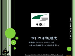 学
                                                              問
                                                              を
                                                              生
                                                              か
                                                              す
                                                              社
                                                              会
            本日の目的と構成                                          へ
8       図書館のリレーションマネジメント
        －様々な危機管理への対応を想定して



    Copyright アカデミック・リソース・ガイド株式会社 All Rights Reserved.   arg.ne.jp
 