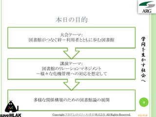 本日の目的

        大会テーマ：
図書館がつなぐ絆－利用者とともに歩む図書館                                       学
                                                            問
                                                            を
                                                            生
                                                            か
       講演テーマ：                                               す
  図書館のリレーションマネジメント                                          社
 －様々な危機管理への対応を想定して                                          会
                                                            へ


 多様な関係構築のための図書館論の展開                                           9


     Copyright アカデミック・リソース・ガイド株式会社 All Rights Reserved.   arg.ne.jp
 