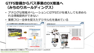 • アナログな現場オペレーションにGTFSだけを導⼊しても求めら
れる情報提供ができない
• 業務フロー全体を捉えたデジタル化を進めている
GTFS整備からバス事業のDX推進へ
（みちのりホールディングス）
【国土交通省主催】標準的なバス情報フォーマット/GTFSオンラインセミナー（2020年9月）
https://www.youtube.com/watch?v=vQV3kXBtAAs
 