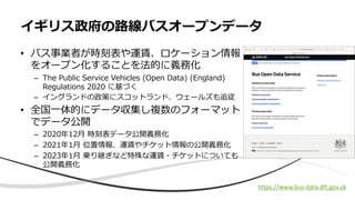 • バス事業者が時刻表や運賃、ロケーション情報
をオープン化することを法的に義務化
– The Public Service Vehicles (Open Data) (England)
Regulations 2020 に基づく
– イングランドの政策にスコットランド、ウェールズも追従
• 全国⼀体的にデータ収集し複数のフォーマット
でデータ公開
– 2020年12⽉ 時刻表データ公開義務化
– 2021年1⽉ 位置情報、運賃やチケット情報の公開義務化
– 2023年1⽉ 乗り継ぎなど特殊な運賃・チケットについても
公開義務化
イギリス政府の路線バスオープンデータ
https://www.bus-data.dft.gov.uk
 