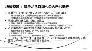 • 制度として:地域公共交通活性化再⽣法（2007年）
– 地⽅⾏政が主導して地域公共交通を計画、実現する枠組み
– 地域公共交通網形成計画・地域公共交通再編実施計画を策定
• 地域公共交通会議・法定協議会
– ⾏政、事業者、住⺠代表などが集まり地域交通を議論
– 法定協議会は交通事業者に応諾義務。許認可の簡素化や特例などが可能
• バス事業者の協調を独占禁⽌法の適⽤除外にする⽅向
– 複数事業者間での路線、ダイヤ、運賃の調整
– 企業結合、運賃プールなど
– ⾏政が中⼼となることで重複路線を整理した事例も（⼋⼾市）
• ヨーロッパなどでは「運輸連合」として都市内の交通事業者を⼀体
運⽤し統⼀サービスを実現する⽅向
地域交通︓ 競争から協調への⼤きな動き
164
 