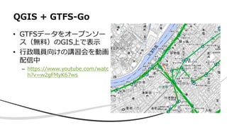 • GTFSデータをオープンソー
ス（無料）のGIS上で表⽰
• ⾏政職員向けの講習会を動画
配信中
– https://www.youtube.com/watc
h?v=w2gFMyK67ws
QGIS + GTFS-Go
 