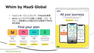 Whim by MaaS Global
• ヘルシンキ（フィンランド）でMaaSを実現
• Whim というアプリを通して鉄道、バス、タ
クシー､⾃転⾞などの組み合わせ検索や予約決
済を実現
https://whimapp.com
 
