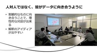 • 客観的なものに向
き合うことで、理
性的な対話が出来
る
• 解釈のアイディア
が出やすい
⼈対⼈ではなく、皆がデータに向き合うように
 