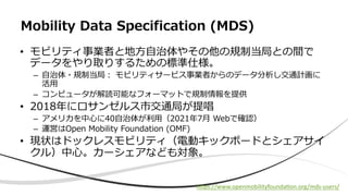 • モビリティ事業者と地⽅⾃治体やその他の規制当局との間で
データをやり取りするための標準仕様。
– ⾃治体・規制当局︓ モビリティサービス事業者からのデータ分析し交通計画に
活⽤
– コンピュータが解読可能なフォーマットで規制情報を提供
• 2018年にロサンゼルス市交通局が提唱
– アメリカを中⼼に40⾃治体が利⽤（2021年7⽉ Webで確認）
– 運営はOpen Mobility Foundation (OMF)
• 現状はドックレスモビリティ（電動キックボードとシェアサイ
クル）中⼼。カーシェアなども対象。
Mobility Data Specification (MDS)
hEps://www.openmobilityfoundaaon.org/mds-users/
 