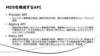 • Provider API
– モビリティ事業者が実装し規制当局が利⽤。運⾏の履歴を標準のフォーマットで
提供
• Agency API
– 規制当局が実装しモビリティ事業者が利⽤。事業者はイベント（トリップの開始
や⾞両のステータスの変更など）発⽣時に呼び出し。規制当局によるリアルタイ
ムモニタリングを実現
• Policy API
– 規制当局が実装しモビリティ事業者が利⽤。運営やコンプライアンスに影響する
法令について情報（例えば市街地では電動キックボードの制限速度が他の道路よ
りも遅い、特定の時間帯・地域で侵⼊禁⽌となっているなど）を取得
MDSを構成するAPI
 