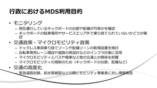 • モニタリング
– 現在運⾏しているキックボードの台数や配備が均等かを確認
– キックボードの駐⾞場所やサービスエリア外で乗り捨てられていないかどうか確
認
• 交通政策・マイクロモビリティ政策
– ドックレス⾞両乗り捨てゾーンや配備ゾーンの新規設置を検討
– ⾃転⾞専⽤レーン増設や道路の再設計などのインフラ計画に活⽤
– マイクロモビリティとバスや電⾞など他の交通との関係を把握
– マイクロモビリティの規制のため（キックボードの台数、配備など）
• 交通の⾼度化
– 緊急道路封鎖、給⽔管破裂などの際にモビリティ事業者に対し情報発信
⾏政におけるMDS利⽤⽬的
 