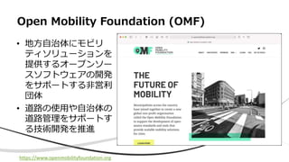 • 地⽅⾃治体にモビリ
ティソリューションを
提供するオープンソー
スソフトウェアの開発
をサポートする⾮営利
団体
• 道路の使⽤や⾃治体の
道路管理をサポートす
る技術開発を推進
Open Mobility Foundation (OMF)
https://www.openmobilityfoundation.org
 