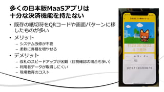 • 既存の紙切符をQRコードや画⾯パターンに移
したものが多い
• メリット
– システム改修が不要
– 柔軟に券種を増やせる
• デメリット
– 改札のスピードアップが困難（⽬視確認の場合も多い）
– 利⽤者データが取得しにくい
– 現場教育のコスト
多くの⽇本版MaaSアプリは
⼗分な決済機能を持たない
 