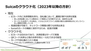 • 現在
– ICカード内に決済情報を持ち、改札機において_運賃計算や決済を実施
• 但し決済装置においては無効カード情報などを同期するため、接続性は必要
• サーバにも決済データは残る。バスなどのオフライン処理の場合は数時間以内にオンライン
化し情報を同期している
– ⾼速処理が可能で、ネットワーク障害の際でも利⽤出来る
– Suicaのカードの機能に依存するため、拡張が困難
• クラウド化
– ICカードはIDのみであり、決済処理はサーバで実施
– QRコード決済など他の決済⼿段と⼀元化できる可能性
– カードや改札機のコスト削減
• バスにおいては常時安定した通信が必要になる
Suicaのクラウド化（2023年以降の⽅針）
https://www.jreast.co.jp/press/2021/20210406_ho02.pdf
 