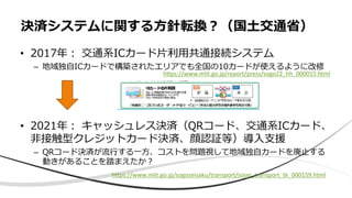 • 2017年︓ 交通系ICカード⽚利⽤共通接続システム
– 地域独⾃ICカードで構築されたエリアでも全国の10カードが使えるように改修
• 2021年︓ キャッシュレス決済（QRコード、交通系ICカード、
⾮接触型クレジットカード決済、顔認証等）導⼊⽀援
– QRコード決済が流⾏する⼀⽅、コストを問題視して地域独⾃カードを廃⽌する
動きがあることを踏まえたか︖
決済システムに関する⽅針転換︖（国⼟交通省）
https://www.mlit.go.jp/sogoseisaku/transport/sosei_transport_tk_000159.html
hEps://www.mlit.go.jp/report/press/sogo22_hh_000015.html
 