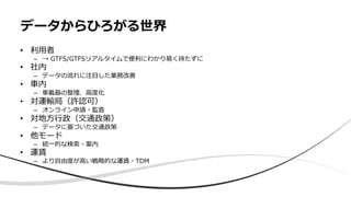 • 利⽤者
– → GTFS/GTFSリアルタイムで便利にわかり易く待たずに
• 社内
– データの流れに注⽬した業務改善
• ⾞内
– ⾞載器の整理、⾼度化
• 対運輸局（許認可）
– オンライン申請・監査
• 対地⽅⾏政（交通政策）
– データに基づいた交通政策
• 他モード
– 統⼀的な検索・案内
• 運賃
– より⾃由度が⾼い戦略的な運賃・TDM
データからひろがる世界
 