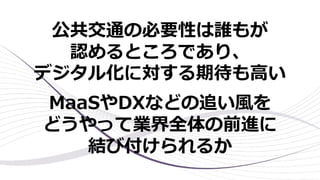 公共交通の必要性は誰もが
認めるところであり、
デジタル化に対する期待も⾼い
MaaSやDXなどの追い⾵を
どうやって業界全体の前進に
結び付けられるか
 