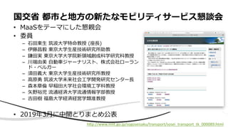 • MaaSをテーマにした懇親会
• 委員
– ⽯⽥東⽣ 筑波⼤学特命教授 (座⻑)
– 伊藤昌毅 東京⼤学⽣産技術研究所助教
– 鎌⽥実 東京⼤学⼤学院新領域創成科学研究科教授
– 川端由美 ⾃動⾞ジャーナリスト、株式会社ローラン
ド・ベルガー
– 須⽥義⼤ 東京⼤学⽣産技術研究所教授
– ⾼原勇 筑波⼤学未来社会⼯学開発研究センター⻑
– 森本章倫 早稲⽥⼤学社会環境⼯学科教授
– ⽮野裕児 流通経済⼤学流通情報学部教授
– 吉⽥樹 福島⼤学経済経営学類准教授
• 2019年3⽉に中間とりまとめ公表
国交省 都市と地⽅の新たなモビリティサービス懇談会
hEp://www.mlit.go.jp/sogoseisaku/transport/sosei_transport_tk_000089.html
 