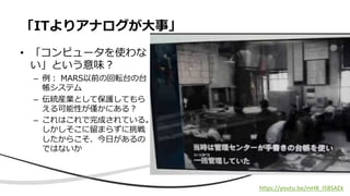 • 「コンピュータを使わな
い」という意味︖
– 例︓ MARS以前の回転台の台
帳システム
– 伝統産業として保護してもら
える可能性が僅かにある︖
– これはこれで完成されている。
しかしそこに留まらずに挑戦
したからこそ、今⽇があるの
ではないか
「ITよりアナログが⼤事」
https://youtu.be/mH8_I5BSAEk
 