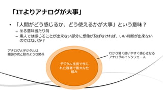• 「⼈間がどう感じるか、どう使えるかが⼤事」という意味︖
– ある意味当たり前
– 素⼈では感じることが出来ない部分に想像が及ばなければ、いい判断が出来ない
のではないか︖
「ITよりアナログが⼤事」
デジタル技術で作られた複
雑で膨大な仕組み
デジタル技術で作ら
れた複雑で膨大な仕
組み
わかり易く使いやすく感じさせる
アナログのインタフェース
アナログとデジタルは
饅頭の⽪と餡のような関係
 