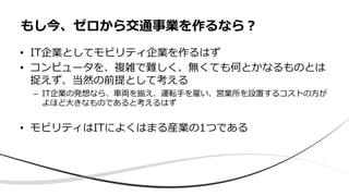 • IT企業としてモビリティ企業を作るはず
• コンピュータを、複雑で難しく、無くても何とかなるものとは
捉えず、当然の前提として考える
– IT企業の発想なら、⾞両を揃え、運転⼿を雇い、営業所を設置するコストの⽅が
よほど⼤きなものであると考えるはず
• モビリティはITによくはまる産業の1つである
もし今、ゼロから交通事業を作るなら︖
 