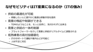 • 供給の最適化が可能
– 移動したい⼈に速やかに最適な移動⼿段を提供
• 需要の喚起や制御ができる
– TDMのようなことを、もっと⾃然に、気付かれずに出来る
• 需要と供給の⼀体的制御
– プラットフォーマーを介して需要と供給がリアルタイムに調整される
• 低熟練者の⾼付加価値化
– ITのサポートで運転や案内などが可能に
– ⼈材不⾜に対応
なぜモビリティはIT産業になるのか（ITの強み）
 