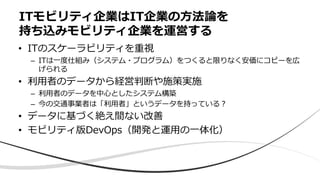 • ITのスケーラビリティを重視
– ITは⼀度仕組み（システム・プログラム）をつくると限りなく安価にコピーを広
げられる
• 利⽤者のデータから経営判断や施策実施
– 利⽤者のデータを中⼼としたシステム構築
– 今の交通事業者は「利⽤者」というデータを持っている︖
• データに基づく絶え間ない改善
• モビリティ版DevOps（開発と運⽤の⼀体化）
ITモビリティ企業はIT企業の⽅法論を
持ち込みモビリティ企業を運営する
 