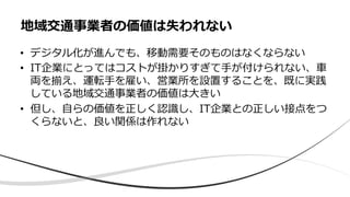 • デジタル化が進んでも、移動需要そのものはなくならない
• IT企業にとってはコストが掛かりすぎて⼿が付けられない、⾞
両を揃え、運転⼿を雇い、営業所を設置することを、既に実践
している地域交通事業者の価値は⼤きい
• 但し、⾃らの価値を正しく認識し、IT企業との正しい接点をつ
くらないと、良い関係は作れない
地域交通事業者の価値は失われない
 
